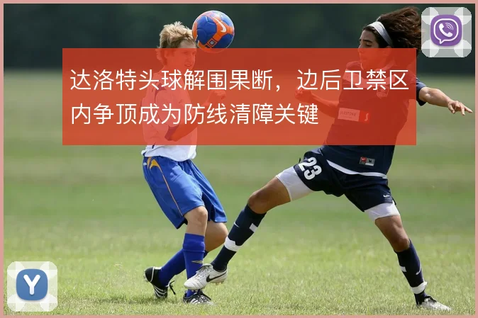 达洛特头球解围果断，边后卫禁区内争顶成为防线清障关键