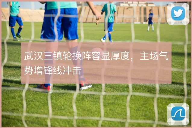 武汉三镇轮换阵容显厚度，主场气势增锋线冲击
