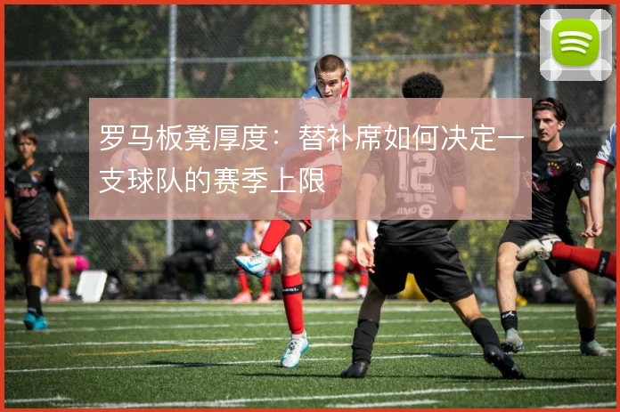 罗马板凳厚度：替补席如何决定一支球队的赛季上限