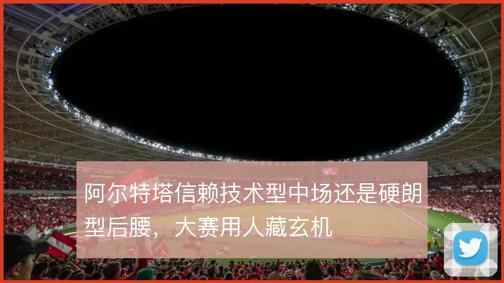 阿尔特塔信赖技术型中场还是硬朗型后腰,大赛用人藏玄机