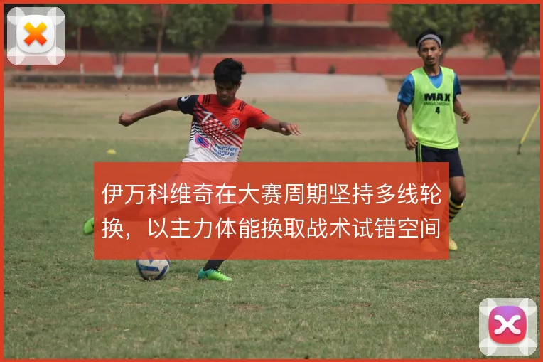 伊万科维奇在大赛周期坚持多线轮换,以主力体能换取战术试错空间