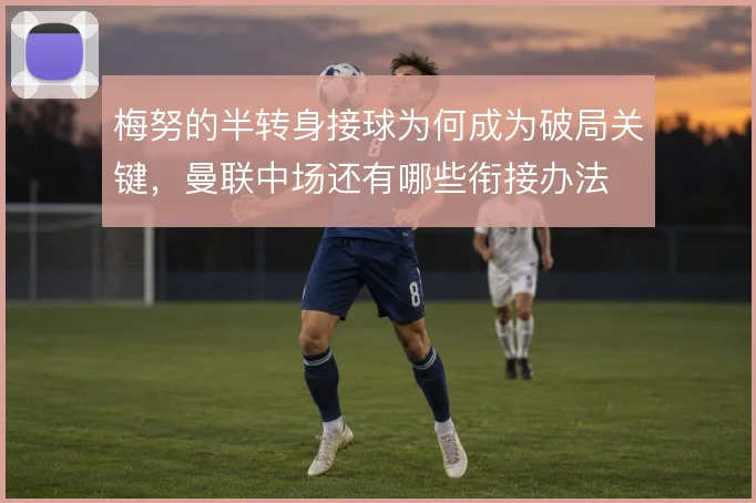 梅努的半转身接球为何成为破局关键，曼联中场还有哪些衔接办法