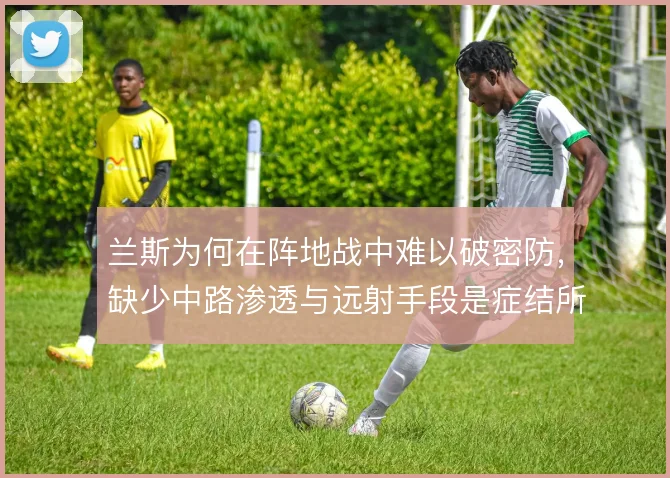 兰斯为何在阵地战中难以破密防，缺少中路渗透与远射手段是症结所在