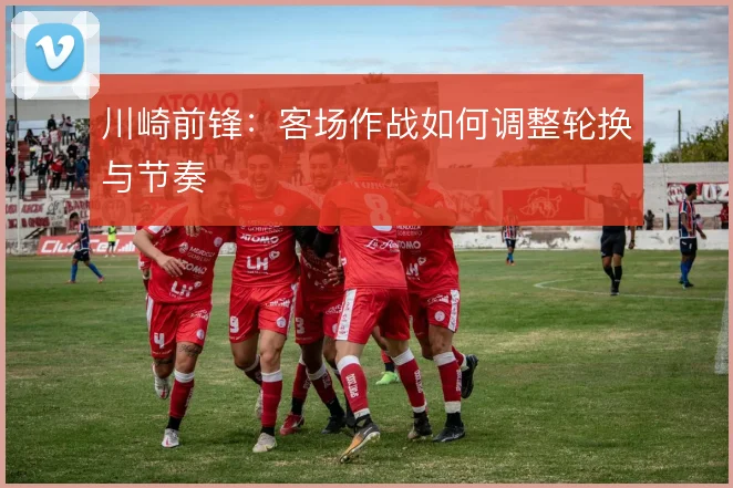 川崎前锋：客场作战如何调整轮换与节奏