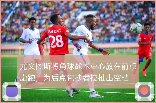 尤文图斯将角球战术重心放在前点虚跑,为后点包抄者拉扯出空档