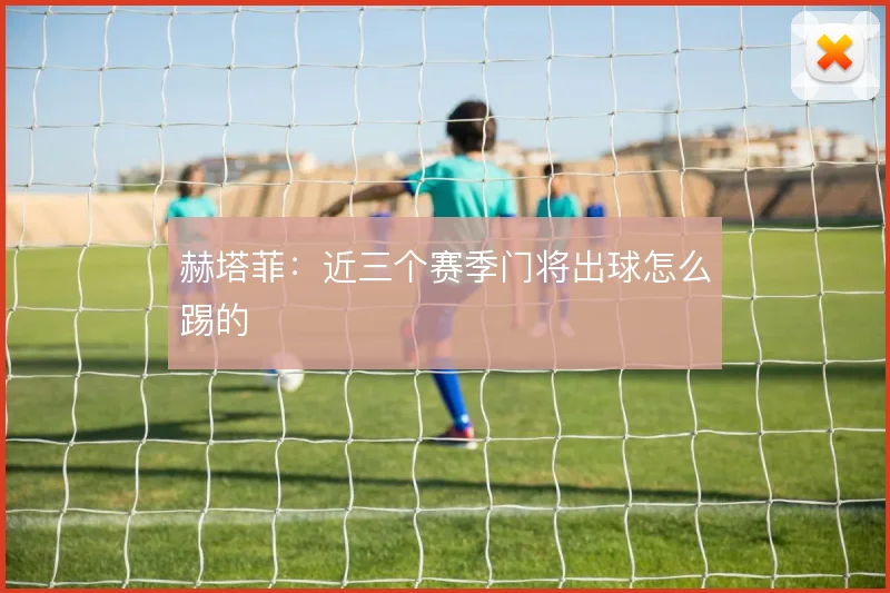 赫塔菲:近三个赛季门将出球怎么踢的