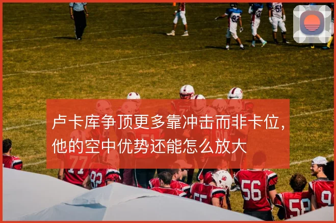 卢卡库争顶更多靠冲击而非卡位，他的空中优势还能怎么放大
