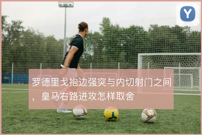 罗德里戈抱边强突与内切射门之间，皇马右路进攻怎样取舍