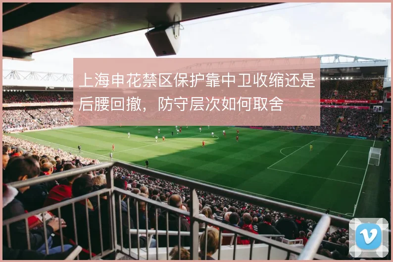 上海申花禁区保护靠中卫收缩还是后腰回撤,防守层次如何取舍