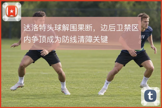 达洛特头球解围果断，边后卫禁区内争顶成为防线清障关键