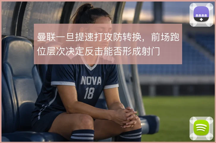 曼联一旦提速打攻防转换，前场跑位层次决定反击能否形成射门