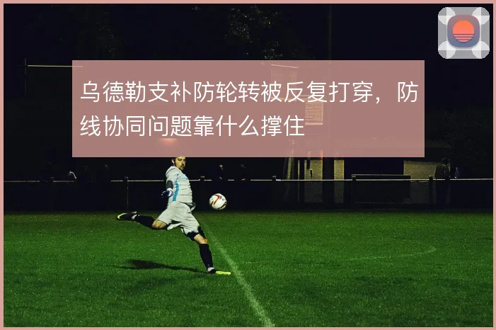 乌德勒支补防轮转被反复打穿,防线协同问题靠什么撑住