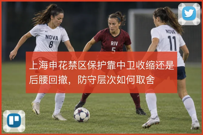 上海申花禁区保护靠中卫收缩还是后腰回撤，防守层次如何取舍