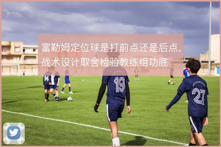 富勒姆定位球是打前点还是后点，战术设计取舍检验教练组功底