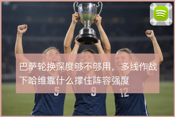 巴萨轮换深度够不够用，多线作战下哈维靠什么撑住阵容强度