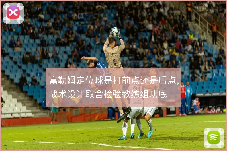 富勒姆定位球是打前点还是后点，战术设计取舍检验教练组功底