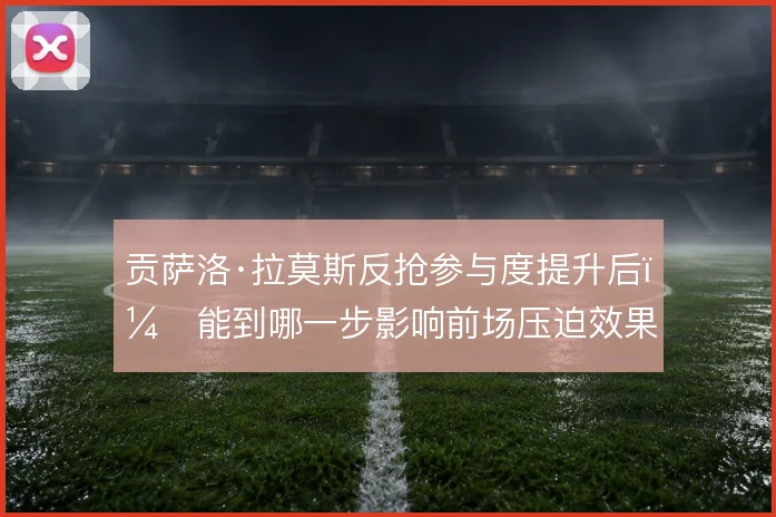 贡萨洛·拉莫斯反抢参与度提升后，能到哪一步影响前场压迫效果