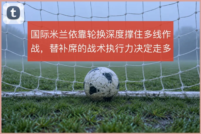 国际米兰依靠轮换深度撑住多线作战,替补席的战术执行力决定走多远