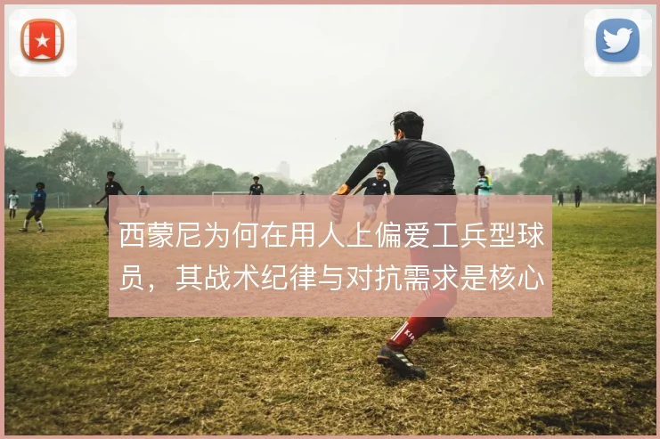 西蒙尼为何在用人上偏爱工兵型球员,其战术纪律与对抗需求是核心